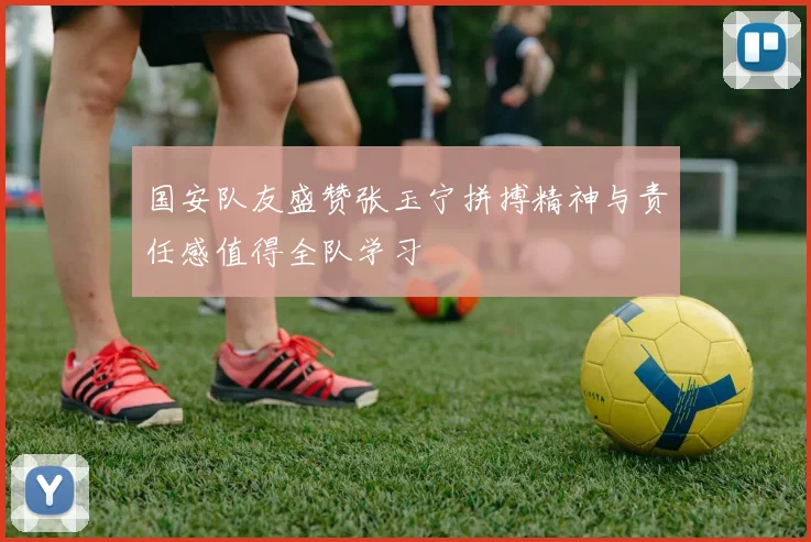 国安队友盛赞张玉宁拼搏精神与责任感值得全队学习