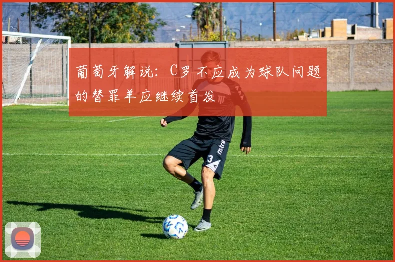 葡萄牙解说：C罗不应成为球队问题的替罪羊应继续首发