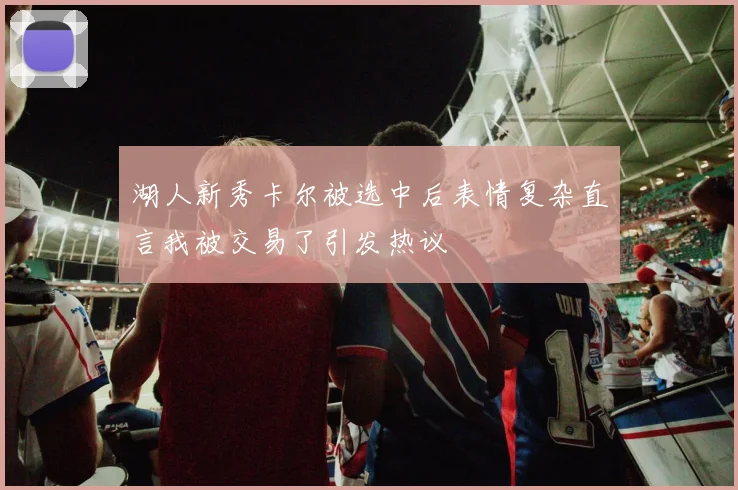 湖人新秀卡尔被选中后表情复杂直言我被交易了引发热议
