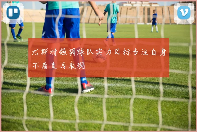 尤斯特强调球队实力目标专注自身不看皇马表现
