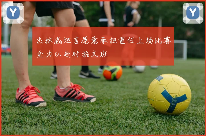 杰林威坦言愿意承担重任上场比赛全力以赴对抗文班