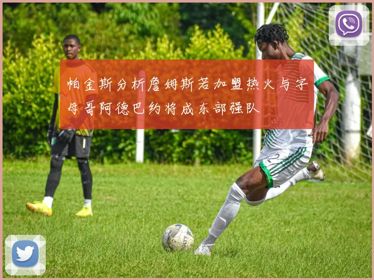 帕金斯分析詹姆斯若加盟热火与字母哥阿德巴约将成东部强队