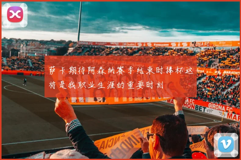 萨卡期待阿森纳赛季结束时捧杯这将是我职业生涯的重要时刻