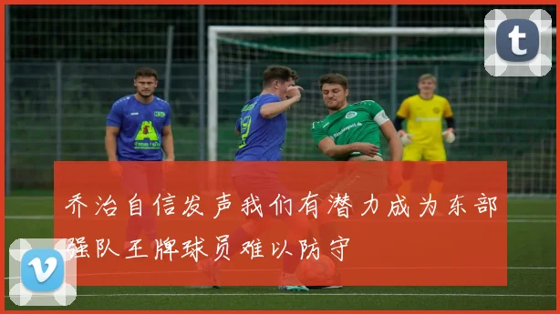 乔治自信发声我们有潜力成为东部强队王牌球员难以防守