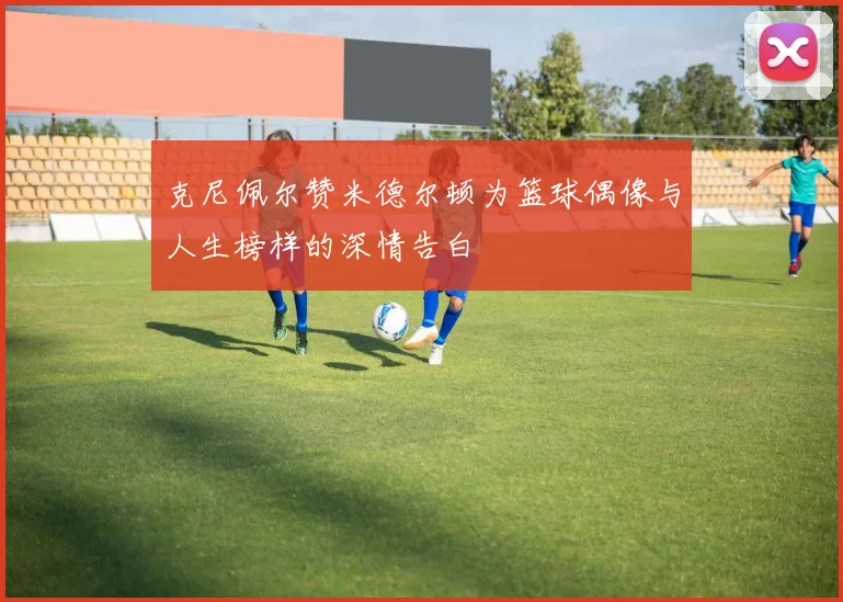 克尼佩尔赞米德尔顿为篮球偶像与人生榜样的深情告白