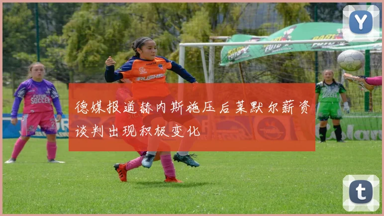 德媒报道赫内斯施压后莱默尔薪资谈判出现积极变化