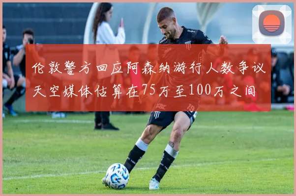 伦敦警方回应阿森纳游行人数争议天空媒体估算在75万至100万之间