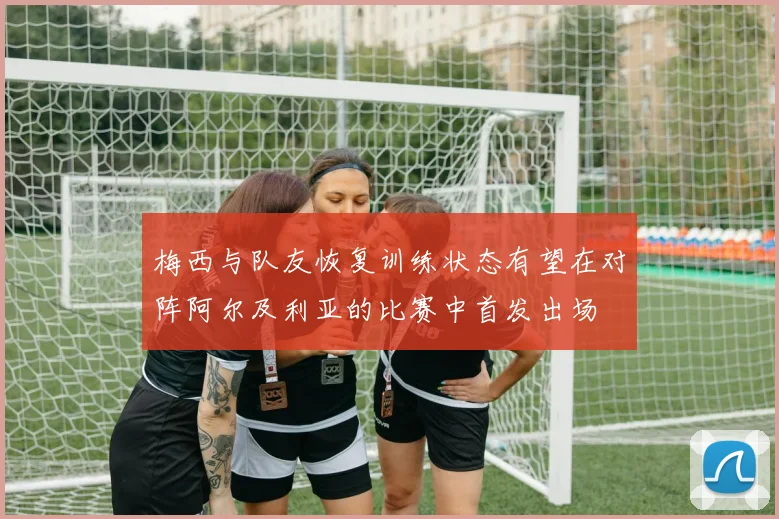 梅西与队友恢复训练状态有望在对阵阿尔及利亚的比赛中首发出场