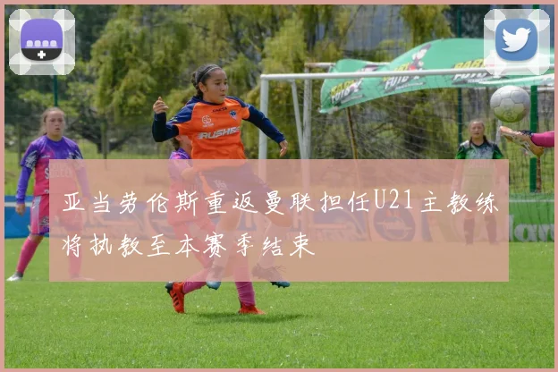 亚当劳伦斯重返曼联担任U21主教练将执教至本赛季结束