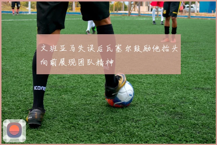 文班亚马失误后瓦塞尔鼓励他抬头向前展现团队精神