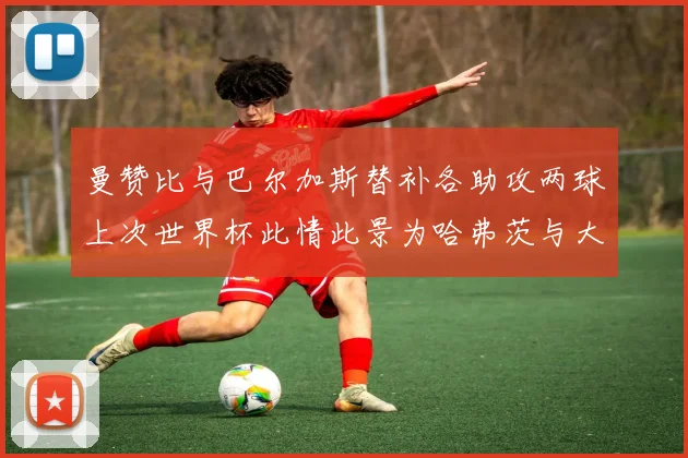 曼赞比与巴尔加斯替补各助攻两球上次世界杯此情此景为哈弗茨与大菲尔
