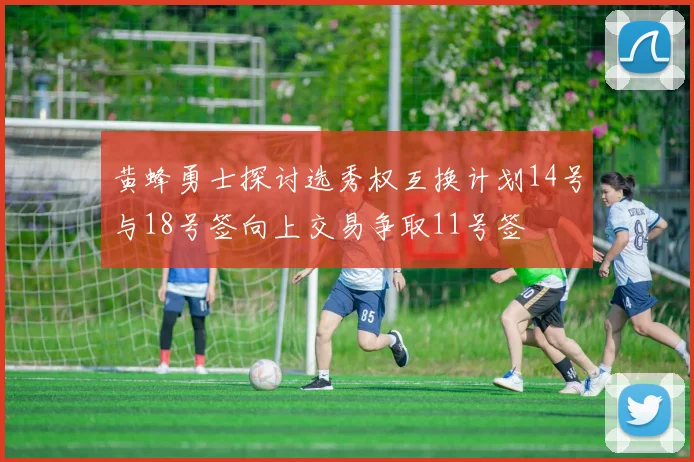 黄蜂勇士探讨选秀权互换计划14号与18号签向上交易争取11号签