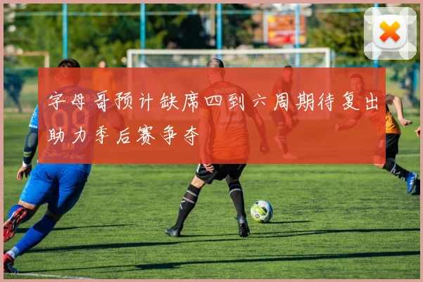 字母哥预计缺席四到六周期待复出助力季后赛争夺