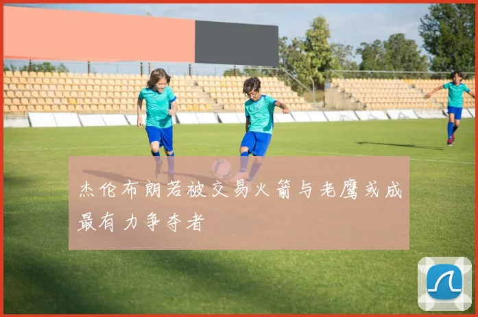 杰伦布朗若被交易火箭与老鹰或成最有力争夺者