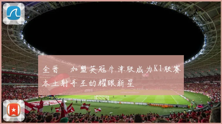 全晋旴加盟英冠牛津联成为K1联赛本土射手王的耀眼新星