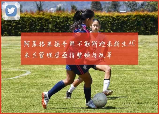 阿莱格里接手那不勒斯迎来新生AC米兰管理层亟待整顿与改革