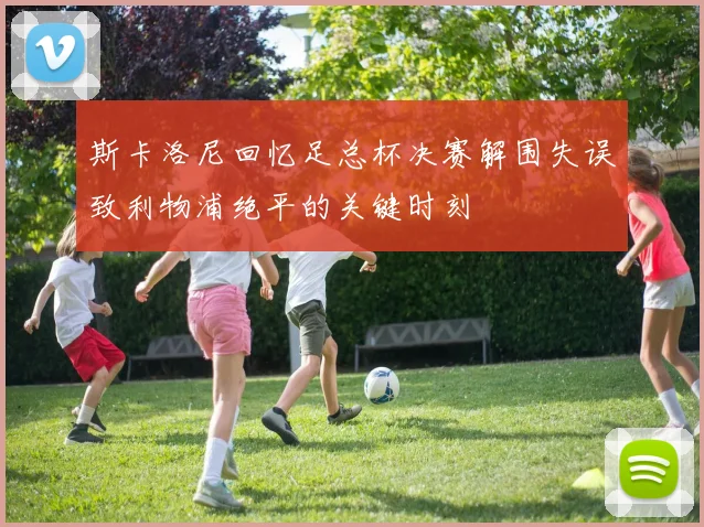 斯卡洛尼回忆足总杯决赛解围失误致利物浦绝平的关键时刻