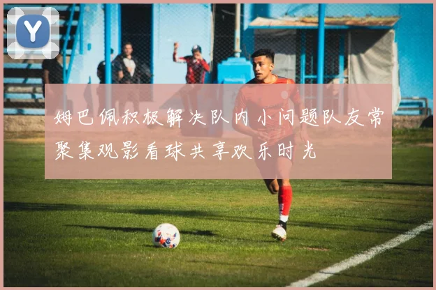 姆巴佩积极解决队内小问题队友常聚集观影看球共享欢乐时光