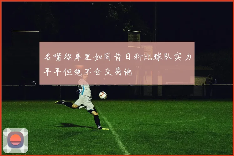 名嘴称库里如同昔日科比球队实力平平但绝不会交易他